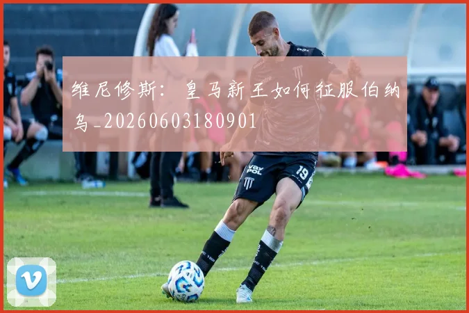 维尼修斯:皇马新王如何征服伯纳乌_20260603180901