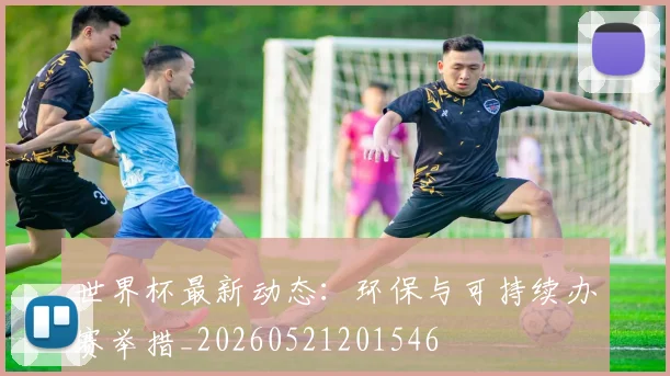 世界杯最新动态:环保与可持续办赛举措_20260521201546