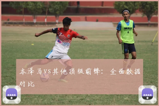 本泽马vs其他顶级前锋:全面数据对比